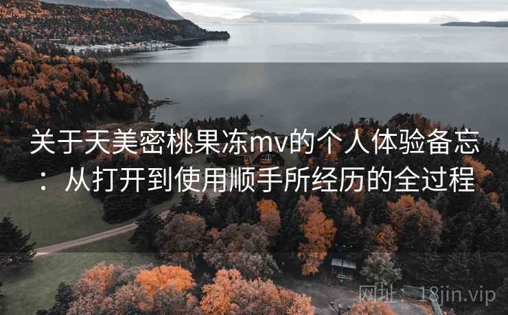 关于天美密桃果冻mv的个人体验备忘:从打开到使用顺手所经历的全过程
