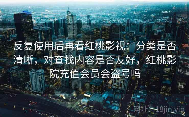 反复使用后再看红桃影视:分类是否清晰,对查找内容是否友好,红桃影院充值会员会盗号吗