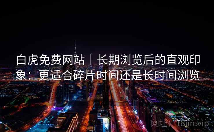 白虎免费网站|长期浏览后的直观印象:更适合碎片时间还是长时间浏览