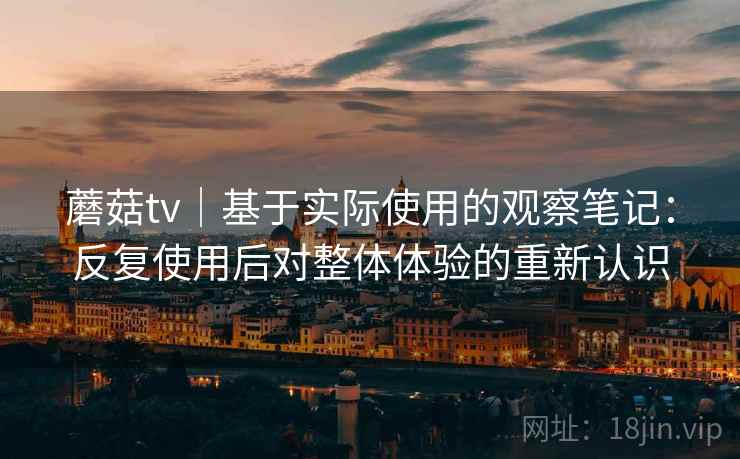 蘑菇tv｜基于实际使用的观察笔记：反复使用后对整体体验的重新认识