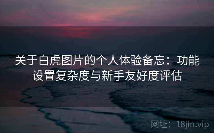 关于白虎图片的个人体验备忘：功能设置复杂度与新手友好度评估