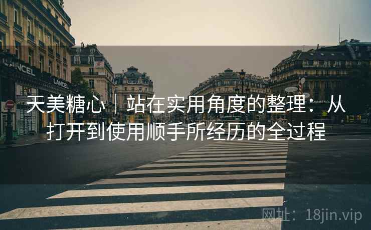 天美糖心|站在实用角度的整理:从打开到使用顺手所经历的全过程