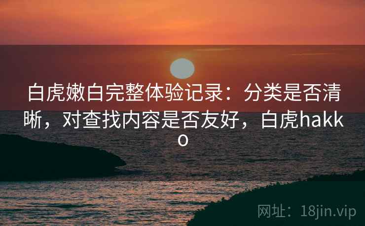 白虎嫩白完整体验记录：分类是否清晰，对查找内容是否友好，白虎hakko