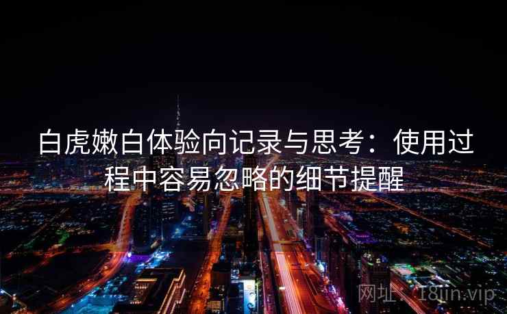 白虎嫩白体验向记录与思考:使用过程中容易忽略的细节提醒