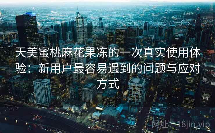 天美蜜桃麻花果冻的一次真实使用体验：新用户最容易遇到的问题与应对方式