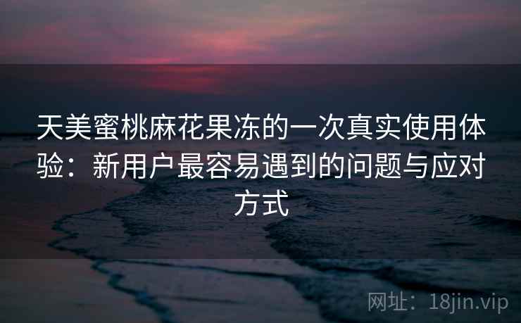 天美蜜桃麻花果冻的一次真实使用体验：新用户最容易遇到的问题与应对方式