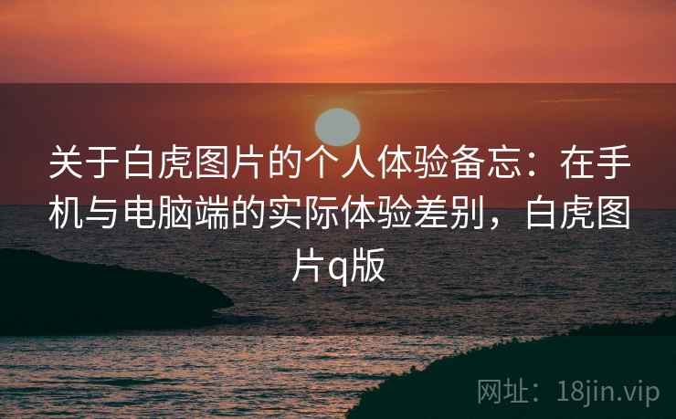 关于白虎图片的个人体验备忘:在手机与电脑端的实际体验差别,白虎图片q版