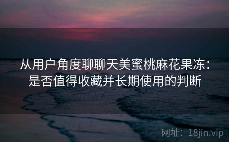 从用户角度聊聊天美蜜桃麻花果冻：是否值得收藏并长期使用的判断