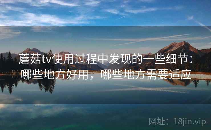 蘑菇tv使用过程中发现的一些细节:哪些地方好用,哪些地方需要适应