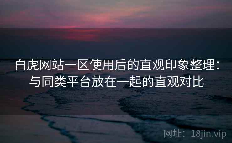 白虎网站一区使用后的直观印象整理:与同类平台放在一起的直观对比