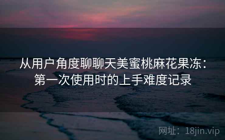 从用户角度聊聊天美蜜桃麻花果冻：第一次使用时的上手难度记录