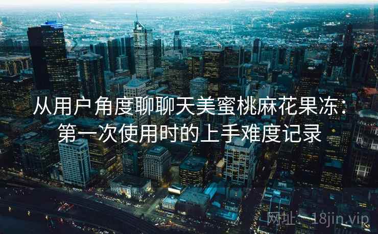 从用户角度聊聊天美蜜桃麻花果冻：第一次使用时的上手难度记录