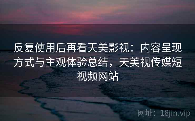 反复使用后再看天美影视：内容呈现方式与主观体验总结，天美视传媒短视频网站