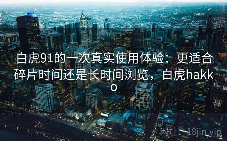 白虎91的一次真实使用体验:更适合碎片时间还是长时间浏览,白虎hakko