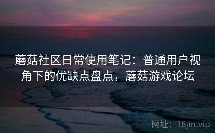 蘑菇社区日常使用笔记:普通用户视角下的优缺点盘点,蘑菇游戏论坛