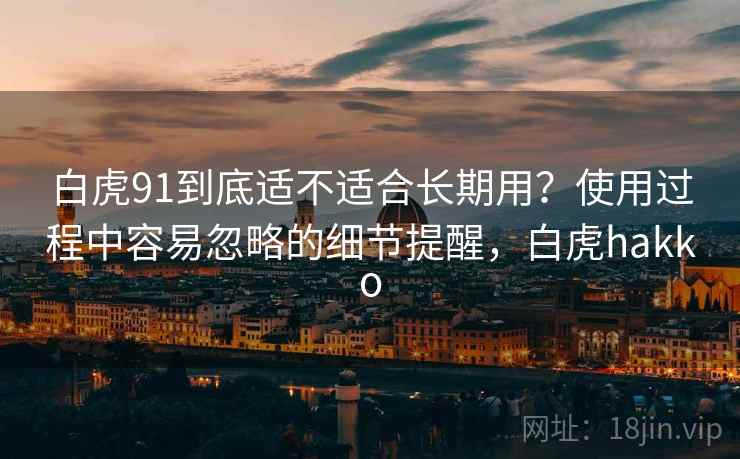 白虎91到底适不适合长期用?使用过程中容易忽略的细节提醒,白虎hakko