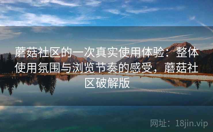蘑菇社区的一次真实使用体验:整体使用氛围与浏览节奏的感受,蘑菇社区破解版