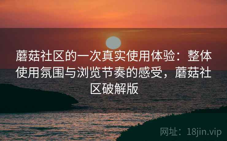 蘑菇社区的一次真实使用体验:整体使用氛围与浏览节奏的感受,蘑菇社区破解版