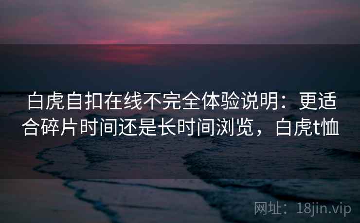 白虎自扣在线不完全体验说明：更适合碎片时间还是长时间浏览，白虎t恤