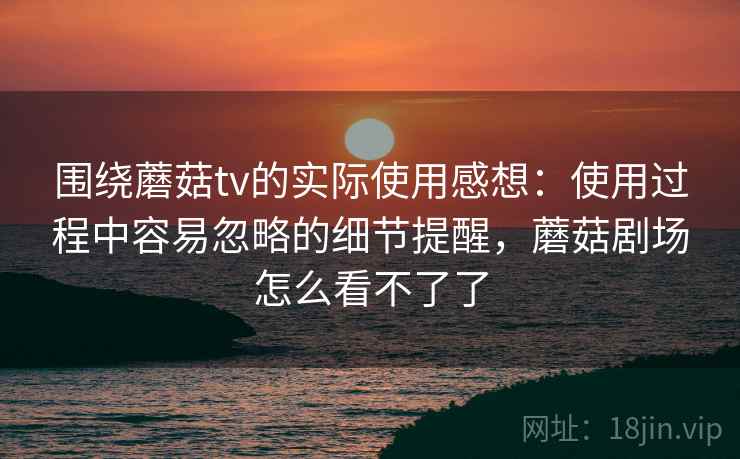 围绕蘑菇tv的实际使用感想：使用过程中容易忽略的细节提醒，蘑菇剧场怎么看不了了