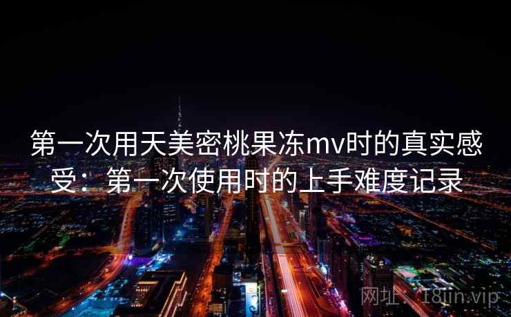 第一次用天美密桃果冻mv时的真实感受：第一次使用时的上手难度记录