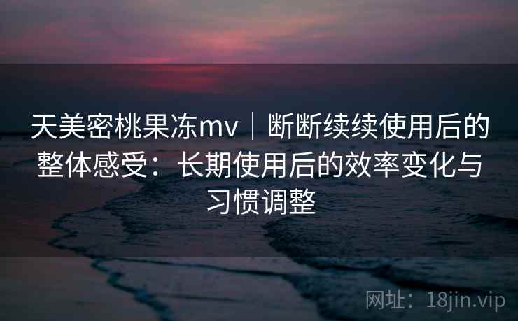 天美密桃果冻mv｜断断续续使用后的整体感受：长期使用后的效率变化与习惯调整