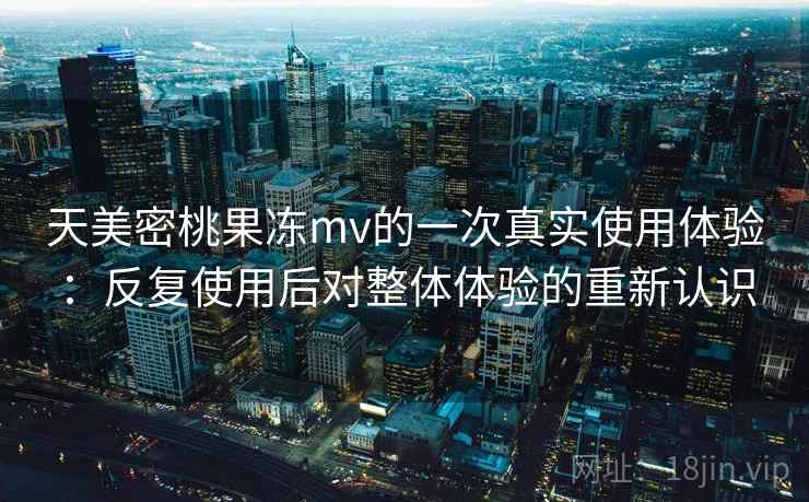 天美密桃果冻mv的一次真实使用体验：反复使用后对整体体验的重新认识