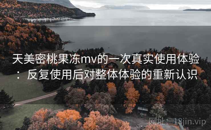 天美密桃果冻mv的一次真实使用体验：反复使用后对整体体验的重新认识