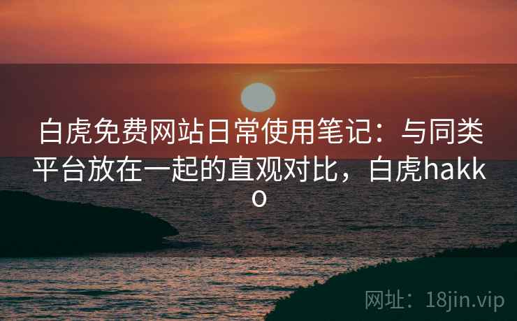 白虎免费网站日常使用笔记：与同类平台放在一起的直观对比，白虎hakko