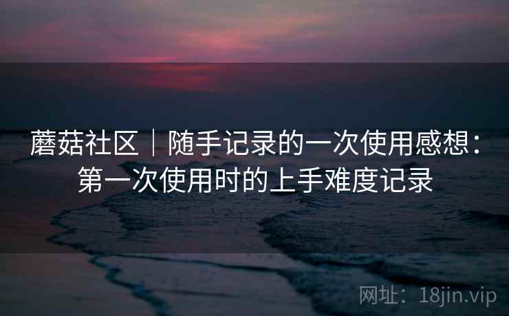 蘑菇社区｜随手记录的一次使用感想：第一次使用时的上手难度记录