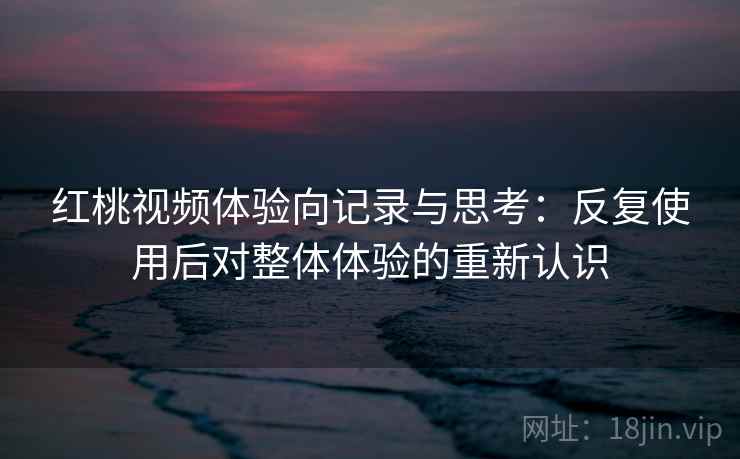 红桃视频体验向记录与思考：反复使用后对整体体验的重新认识