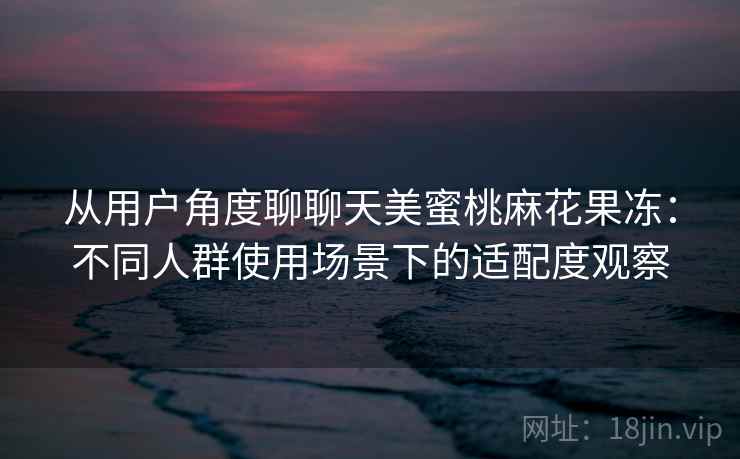 从用户角度聊聊天美蜜桃麻花果冻：不同人群使用场景下的适配度观察