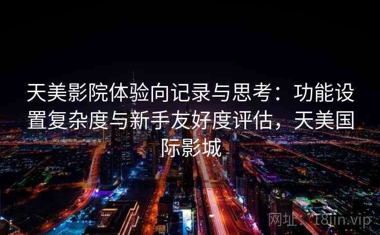 天美影院体验向记录与思考：功能设置复杂度与新手友好度评估，天美国际影城