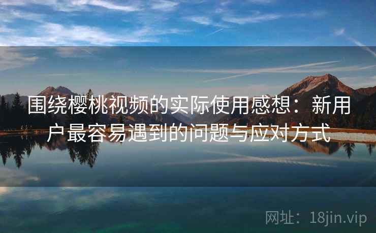围绕樱桃视频的实际使用感想：新用户最容易遇到的问题与应对方式