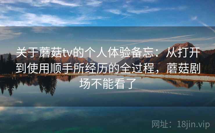 关于蘑菇tv的个人体验备忘：从打开到使用顺手所经历的全过程，蘑菇剧场不能看了