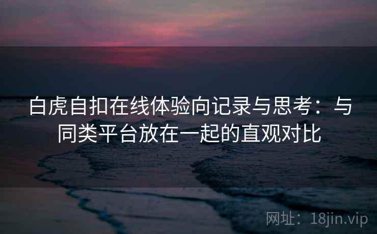 白虎自扣在线体验向记录与思考：与同类平台放在一起的直观对比