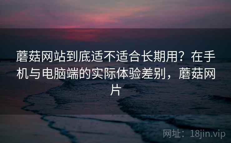 蘑菇网站到底适不适合长期用？在手机与电脑端的实际体验差别，蘑菇网片