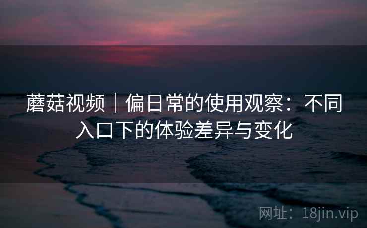 蘑菇视频｜偏日常的使用观察：不同入口下的体验差异与变化