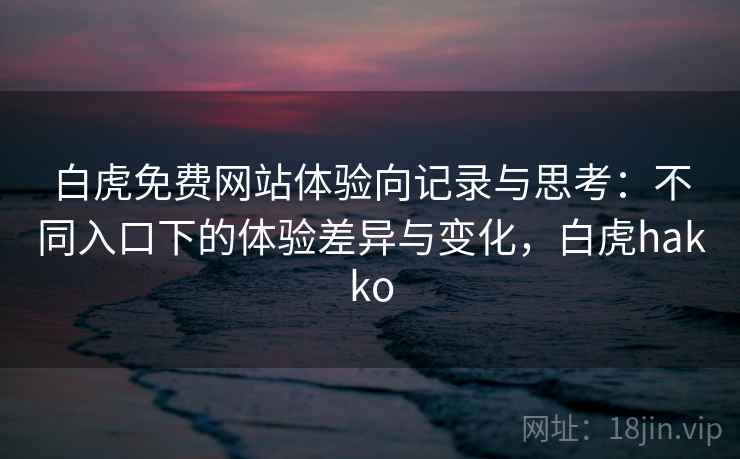 白虎免费网站体验向记录与思考：不同入口下的体验差异与变化，白虎hakko