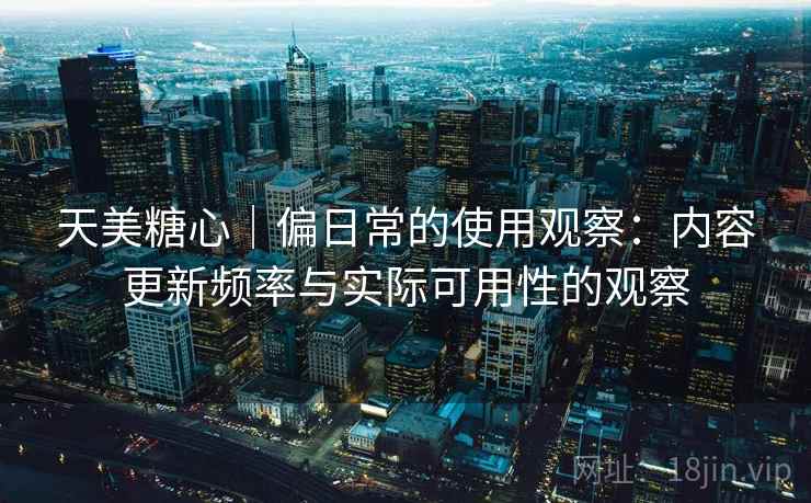 天美糖心｜偏日常的使用观察：内容更新频率与实际可用性的观察