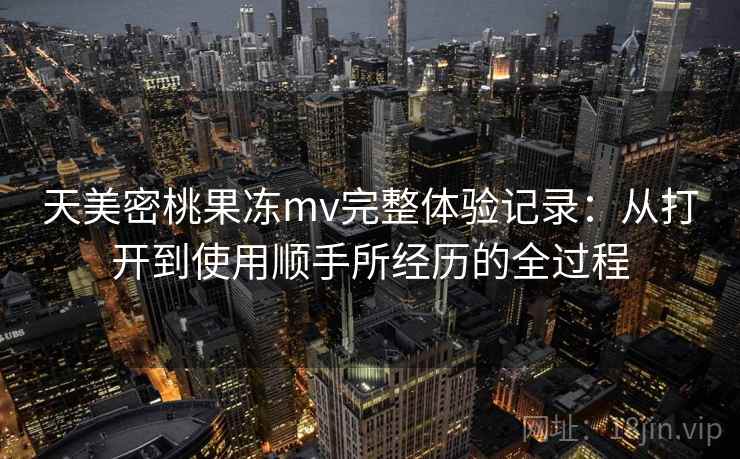 天美密桃果冻mv完整体验记录：从打开到使用顺手所经历的全过程