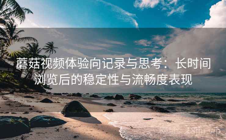蘑菇视频体验向记录与思考：长时间浏览后的稳定性与流畅度表现