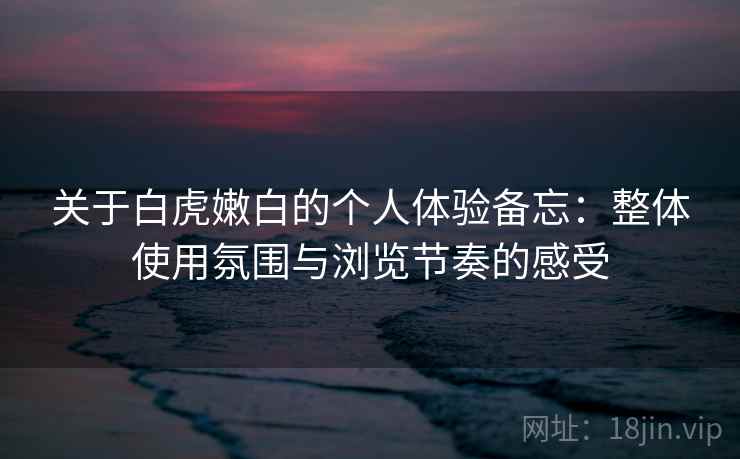 关于白虎嫩白的个人体验备忘：整体使用氛围与浏览节奏的感受