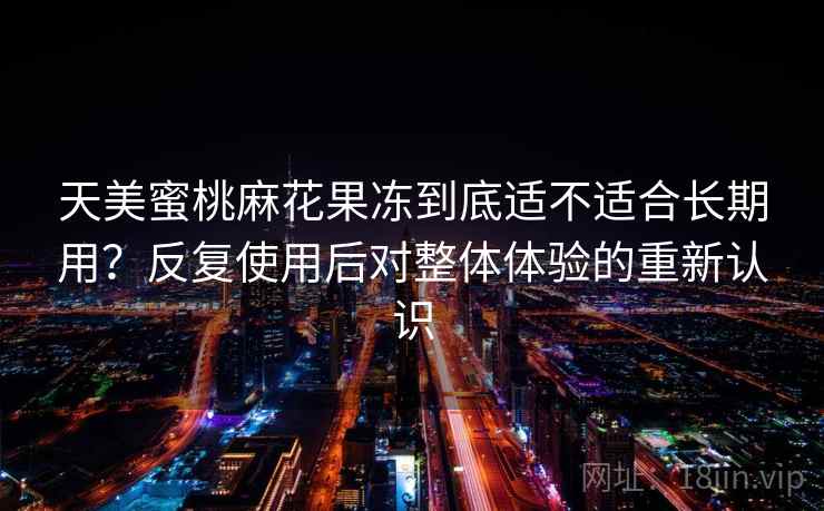 天美蜜桃麻花果冻到底适不适合长期用？反复使用后对整体体验的重新认识