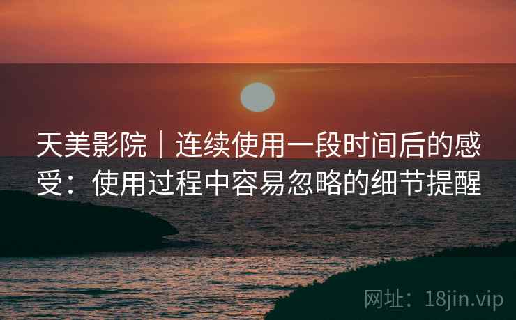 天美影院｜连续使用一段时间后的感受：使用过程中容易忽略的细节提醒