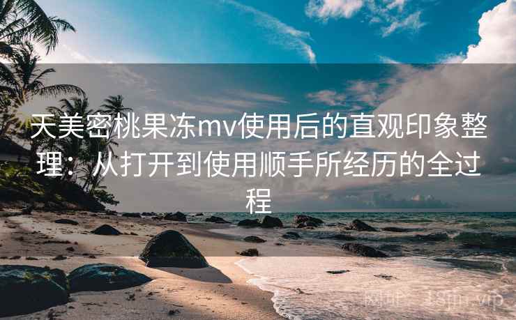 天美密桃果冻mv使用后的直观印象整理：从打开到使用顺手所经历的全过程