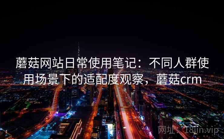 蘑菇网站日常使用笔记：不同人群使用场景下的适配度观察，蘑菇crm