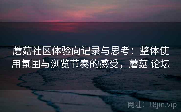 蘑菇社区体验向记录与思考:整体使用氛围与浏览节奏的感受,蘑菇 论坛