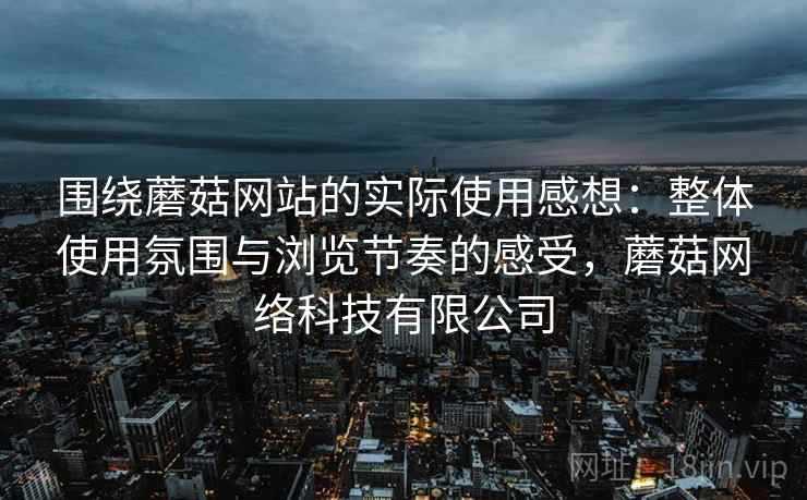 围绕蘑菇网站的实际使用感想:整体使用氛围与浏览节奏的感受,蘑菇网络科技有限公司
