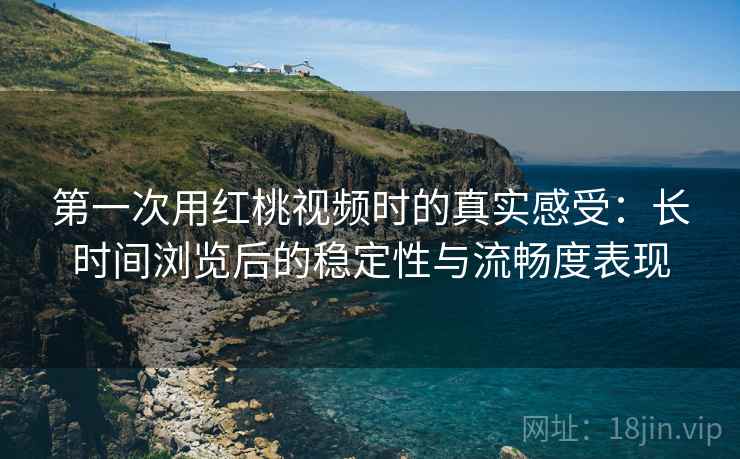 第一次用红桃视频时的真实感受：长时间浏览后的稳定性与流畅度表现